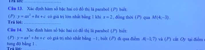 ra lo1:_ 
Câu 13. Xác định hàm số bậc hai có đồ thị là parabol (P) biết: 
(P) y=ax^2+bx+c có giá trị lớn nhất bằng 1 khi x=2 , đồng thời (P) qua M(4;-3). 
Trả lời:_ 
Câu 14. Xác định hàm số bậc hai có đồ thị là parabol (P) biết:
(P):y=ax^2+bx+c có giá trị nhỏ nhất bằng −1; biết (P) đi qua điểm A(-1,7) và (P) cất Oy tại điểm ở 
tung độ bằng 1
Trả lời: