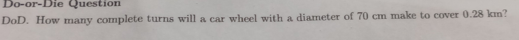 Do-or-Die Question 
DoD. How many complete turns will a car wheel with a diameter of 70 cm make to cover 0.28 km?