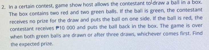 In a certain contest, game show host allows the contestant to draw a ball in a box. 
The box contains two red and two green balls. If the ball is green, the contestant 
receives no prize for the draw and puts the ball on one side. If the ball is red, the 
contestant receives P10 000 and puts the ball back in the box. The game is over 
when both green balls are drawn or after three draws, whichever comes first. Find 
the expected prize.