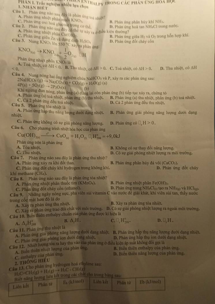 ệnthalpy trong các phân ứng hoa học
PHAN I. Trắc nghiệm nhiều lựa chọn
1. Nhận biệt
Câu 1. Phân ứng nào sau đây là phản ứng toa nhiệt?
A. Phân ứng nhiệt phân muổi KNO_3. B. Phản ứng phân hủy khí NHs.
C. Phân ứng oxi hoá glucose trong cơ thể, D. Phản ứng hoà tan NH₄Cl trong nước.
Câu 2. Phân ứng nào sau đãy có thể tự xây ra ở điều kiện thường?
A. Phân ứng nhiệt phân Cu(OH) a
B. Phân ứng giữa H_2 và O_2 trong hỗn hợp khi.
C. Phân ứng giữa Zn và dụng dịch H_2SO_4 D. Phản ứng đốt cháy côn
Câu 3. Nung KNOy lên 550°C xa ra  phân ứng
KNO_3(s)to KNO_2(g)+ 1/2 O_2(g)□ H
Phản ứng nhiệt phân KNO_312
A. Toả nhiệt, có
<0. △ H<0</tex> . B. Thu nhiệt, có △ H>0. C. Toà nhiệt, có △ H>0. D. Thu nhiệt, có △ H
Câu 4.  Nung nóng hai ống nghiêm chứa 2NaHCO_3(g)to Na_2CO_3(s)+CO_2(g)+H_2O(g)(a) NaHCO_3 và P, xảy ra các phản ứng sau:
4P(s)+5O_2(g)to 2P_2O_5(s) (b)
Khi ngừng đun nóng, phan ứng (a) dừng lại còn phàn ứng (b) tiếp tục xảy ra, chứng tỏ
A. Phản ứng (a) toả nhiệt, phản ứng (b) thu nhiệt. B. Phản ứng (a) thu nhiệt, phân ứng (b) toả nhiệt.
C. Cã 2 phản ứng đều toả nhiệt. D. Cả 2 phản ứng đều thu nhiệt.
Câu 5. Phân ứng tỏa nhiệt là
A. Phản ứng hập thụ năng lượng dưới dạng nhiệt. B. Phản ứng giải phóng năng lượng dưới dạng
nhiệt.
C. Phản ứng không có sự giải phóng năng lượng. D. Phản ứng có □ ,H>0.
Câu 6. Cho phương trình nhiệt hóa học của phản ứng
Cu(OH)_2(s)xrightarrow t^nCuO_(s)+H_2O_(l)□ _rH_(298)°=+9,0kJ
Phản ứng trên là phản ứng
A. Tòa nhiệt. B. Không có sự thay đổi năng lượng.
C. Thu nhiệt. D. Có sự giải phóng nhiệt lượng ra môi trường.
Câu 7. Phản ứng nào sau đây là phản ứng thu nhiệt?
A. Phản ứng xảy ra khi đốt than. B. Phản ứng phân hủy đá vôi (CaCO_3).
C. Phản ứng đốt cháy khí hydrogen trong không khí. D. Phản ứng đốt cháy
khi methane (CH_4).
Câu 8. Phản ứng nào sau đây là phản ứng tỏa nhiệt?
A. Phân ứng nhiệt phân thuốc tím (KMnO_4). B. Phản ứng nhiệt phân Fe(OH)_3.
C. Phân ứng đốt cháy cồn (ethanol). D. Phản ứng nung NH_4Cl_(5) tạo ra NH3(g) và HCl_(g).
Câu 9. Những ngày nóng nực, pha viên sủi vitamin C vào nước đề giải khát, khi viên sủi tan, thầy nước
trong cốc mát hơn đó là do
A. Xảy ra phản ứng thu nhiệt. B. Xảy ra phản ứng tỏa nhiệt.
C. Xảy ra phản ứng trao đổi chất với môi trường. D. Có sự giải phóng nhiệt lượng ra ngoài môi trường.
Câu 10. Biến thiên enthalpy chuẩn của phản ứng được kí hiệu là
A. △ _fH_(298)^o B. △ _fH. C. □ _rH_(298)^o. D.
Câu 11. Phản ứng thu nhiệt là □ _rH.
A. Phản ứng giải phóng năng lượng dưới dạng nhiệt  B Phân ứng hấp thụ năng lượng dưới dạng nhiệt.
C. Phản ứng giải phóng ion dưới dạng nhiệt. D. Phản ứng hấp thụ ion dưới dạng nhiệt.
Cầu 12. Nhiệt lượng tỏa ra hay thu vào của phần ứng ở điều kiện áp suất không đôi gọi là
A. Biển thiên nhiệt lượng của phản ứng. B. Biển thiên enthalpy của phản ứng.
2. thông hiếu C. enthalpy của phán ứng.
D. Biến thiên năng lượng của phản ứng.
Câu 13. Cho phân ứng hydrogen hoá ethylene sau:
H_2C=CH_2(g)+H_2(g)to H_3C-Cl 1(g)