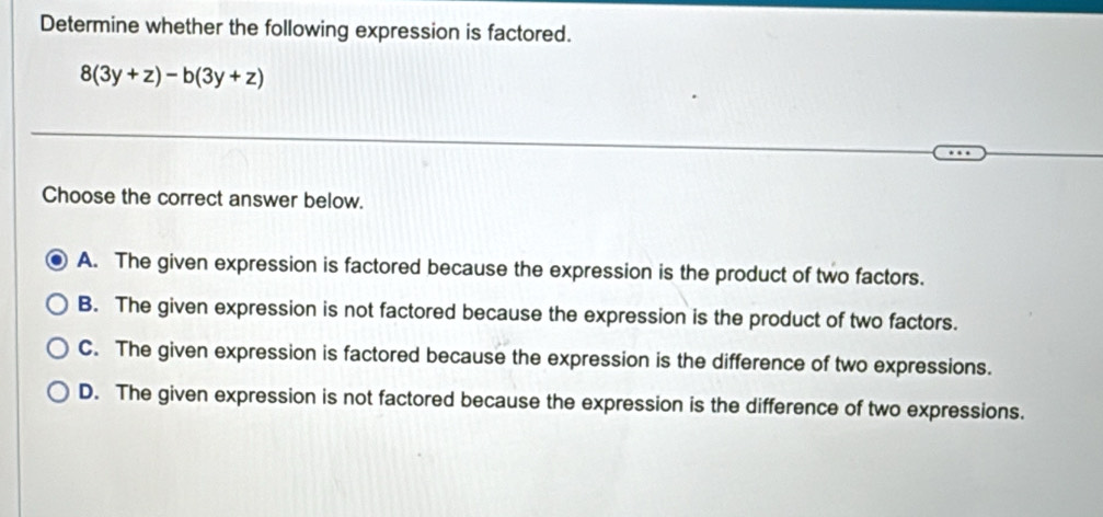 Determine whether the following expression is factored.
8(3y+z)-b(3y+z)
Choose the correct answer below.
A. The given expression is factored because the expression is the product of two factors.
B. The given expression is not factored because the expression is the product of two factors.
C. The given expression is factored because the expression is the difference of two expressions.
D. The given expression is not factored because the expression is the difference of two expressions.