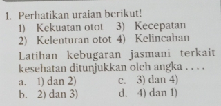 Perhatikan uraian berikut!
1) Kekuatan otot 3) Kecepatan
2) Kelenturan otot 4) Kelincahan
Latihan kebugaran jasmani terkait
kesehatan ditunjukkan oleh angka . . . .
a. 1) dan 2) c. 3) dan 4)
b. 2) dan 3) d. 4) dan 1)