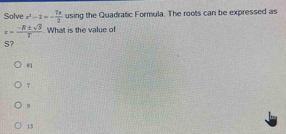 Solve x^2-2=- 7x/2  using the Quadratic Formula. The roots can be expressed as
x= (-R± sqrt(S))/T . What is the value of
S?
81
7
9
13