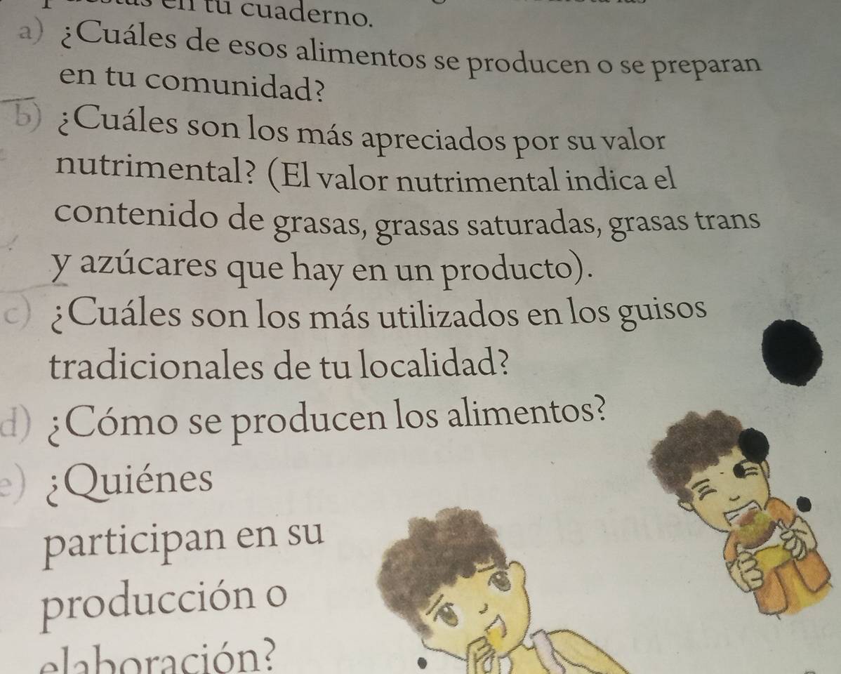 en tu cuaderno. 
a) ¿Cuáles de esos alimentos se producen o se preparan 
en tu comunidad? 
b) ¿Cuáles son los más apreciados por su valor 
nutrimental? (El valor nutrimental indica el 
contenido de grasas, grasas saturadas, grasas trans 
y azúcares que hay en un producto). 
c) ¿Cuáles son los más utilizados en los guisos 
tradicionales de tu localidad? 
d) ¿Cómo se producen los alimentos? 
) ¿Quiénes 
participan en su 
producción o 
elaboración?