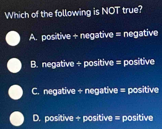 Which of the following is NOT true?
A. positive ÷ negative = negative
B. negative ÷ positive = positive
C. negative ÷ negative = positive
D. positive ÷ positive = positive