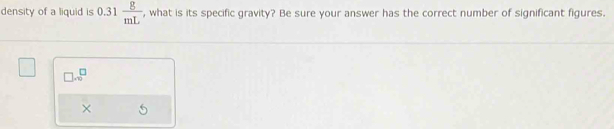 density of a liquid is 0.31 g/mL  , what is its specific gravity? Be sure your answer has the correct number of significant figures.
□ .10^(□)
×