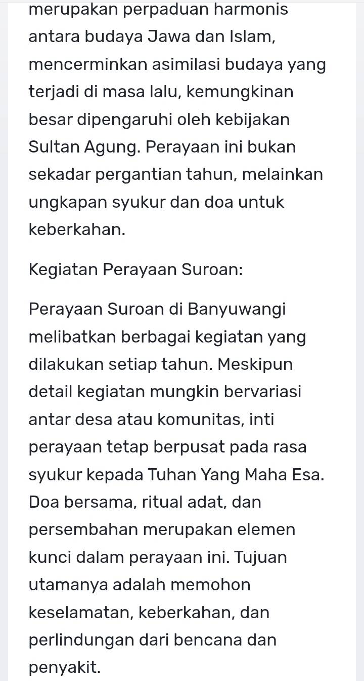 merupakan perpaduan harmonis 
antara budaya Jawa dan Islam, 
mencerminkan asimilasi budaya yang 
terjadi di masa lalu, kemungkinan 
besar dipengaruhi oleh kebijakan 
Sultan Agung. Perayaan ini bukan 
sekadar pergantian tahun, melainkan 
ungkapan syukur dan doa untuk 
keberkahan. 
Kegiatan Perayaan Suroan: 
Perayaan Suroan di Banyuwangi 
melibatkan berbagai kegiatan yang 
dilakukan setiap tahun. Meskipun 
detail kegiatan mungkin bervariasi 
antar desa atau komunitas, inti 
perayaan tetap berpusat pada rasa 
syukur kepada Tuhan Yang Maha Esa. 
Doa bersama, ritual adat, dan 
persembahan merupakan elemen 
kunci dalam perayaan ini. Tujuan 
utamanya adalah memohon 
keselamatan, keberkahan, dan 
perlindungan dari bencana dan 
penyakit.