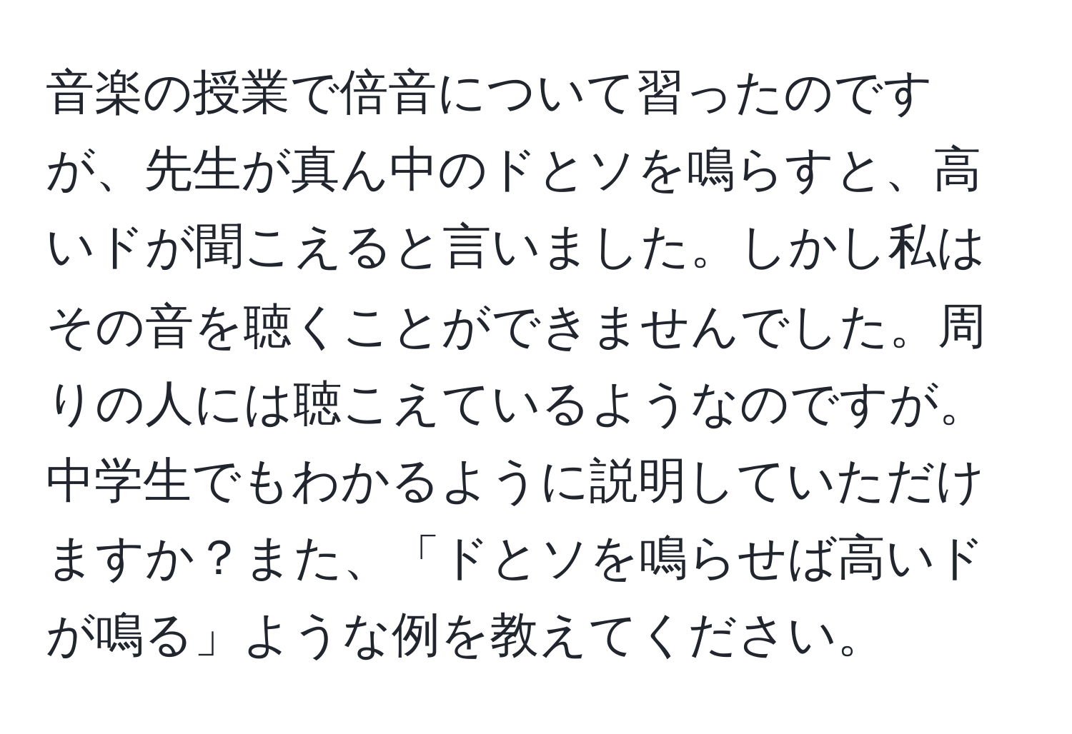 音楽の授業で倍音について習ったのですが、先生が真ん中のドとソを鳴らすと、高いドが聞こえると言いました。しかし私はその音を聴くことができませんでした。周りの人には聴こえているようなのですが。中学生でもわかるように説明していただけますか？また、「ドとソを鳴らせば高いドが鳴る」ような例を教えてください。