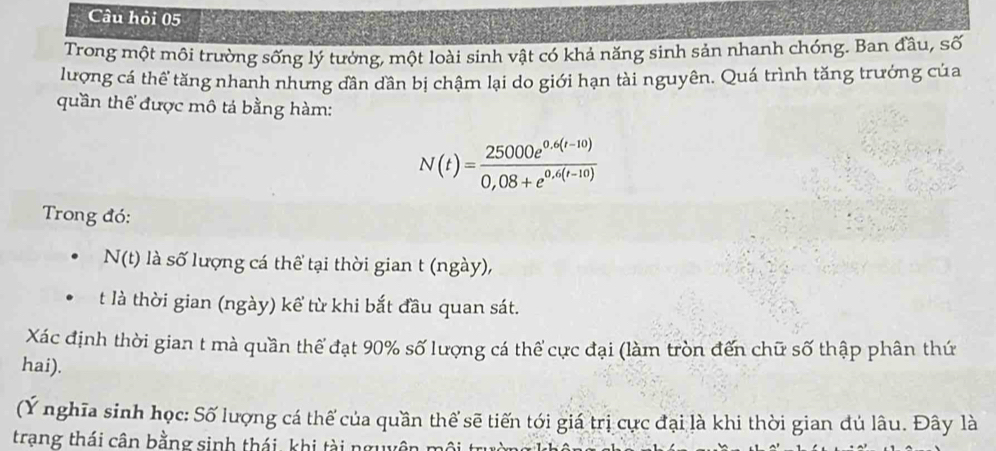 Câu hỏi 05 
Trong một môi trường sống lý tưởng, một loài sinh vật có khả năng sinh sản nhanh chóng. Ban đầu, số 
lượng cá thể tăng nhanh nhưng dần dần bị chậm lại do giới hạn tài nguyên. Quá trình tăng trưởng của 
quần thể được mô tả bằng hàm:
N(t)= (25000e^(0.6(t-10)))/0,08+e^(0.6(t-10)) 
Trong đó: 
N(t) là số lượng cá thể tại thời gian t (ngày), 
t là thời gian (ngày) kể từ khi bắt đầu quan sát. 
Xác định thời gian t mà quần thể đạt 90% số lượng cá thể cực đại (làm tròn đến chữ số thập phân thứ 
hai). 
(Ý nghĩa sinh học: Số lượng cá thế của quần thể sẽ tiến tới giá trị cực đại là khi thời gian đủ lâu. Đây là 
trạng thái cân bằng sinh thái, khi tài nguy