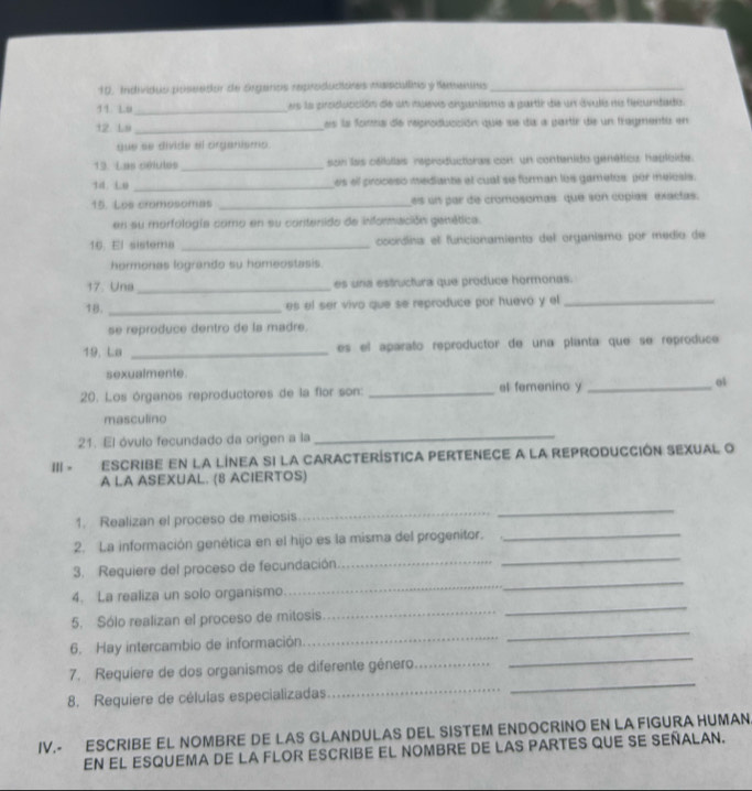 10, Individio poseetior de crgurios reproclucioinas msisicialins y Nemeness_
11. Lu_ es la cirsiolucción de un muevo siganisms a partié de un ávulia na fecunidado.
12. Ls _es la foma de reproducción quie se da a partir die un fragmenta en
gue se divide el organismo.
13. Las célutes _son las cáilolas reproductoras con: un contenido genético: habloide.
14.Lu _es el proceso mediante el cual se forman los gametos por melosis.
15. Les cromosomas _es un par de cromosomas: que son copías exactas.
en su morfología como en su contenido de información genética.
16. El sistems _cocrdina el funcionamiento del organismo por medio de
hormonas logrando su homeostasis.
17. Una_ es una estructura que produce hormonas.
18. _es el ser vivo que se reproduce por huevo y el_
se reproduce dentro de la madre.
19. La _es el aparato reproductor de una planta que se reproduce
sexualmente.
20. Los órganos reproductores de la flor son: _el femenino y _o1
masculino
21. El óvulo fecundado da origen a la
_
Ⅲ - escribe en la línea si la característica pertenece a la reproducción sexual o
A LA ASEXUAL. (8 ACIERTOS)
1. Realizan el proceso de meiosis
_
_
_
2. La información genética en el hijo es la misma del progenitor._
3. Requiere del proceso de fecundación_
4. La realiza un solo organismo.
_
5. Sólo realizan el proceso de mitosis_
_
6. Hay intercambio de información.
_
_
7. Requiere de dos organismos de diferente género._
_
8. Requiere de células especializadas
_
_
IV.- ESCRIBE EL NOMBRE DE LAS GLANDULAS DEL SISTEM ENDOCRINO EN LA FIGURA HUMAN
EN EL ESQUEMA de la Flor escribe eL Nombre de LAs pARTES QUE sE SEñALAN.