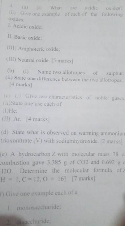 What are acidic oxides? 
(ii) Give one example of each of the following 
oxides: 
I. Acidic oxide: 
lI. Basic oxide; 
(III) Amphoteric oxide; 
(III) Neutral oxide. [5 marks] 
(b) (i) Name two allotropes of sulphur. 
(ii) State one difference between the two allotropes 
[4 marks] 
(c) (i) Give two characteristics of noble gases. 
(ii)State one use each of 
(1)He; 
(II) Ar. [4 marks] 
(d) State what is observed on warming ammoniun 
trioxonitrate (V) with sodiumhydroxide. [2 marks] 
(e) A hydrocarbon Z with molecular mass 78 o 
combustion gave 3.385 g of CO2 and 0.692 g c
H2O. Determine the molecular formula of
H=1, C=12, O=16 ] [7 marks] 
f) Give one example each of a 
1. monosaccharide: 
2： disaccharide: