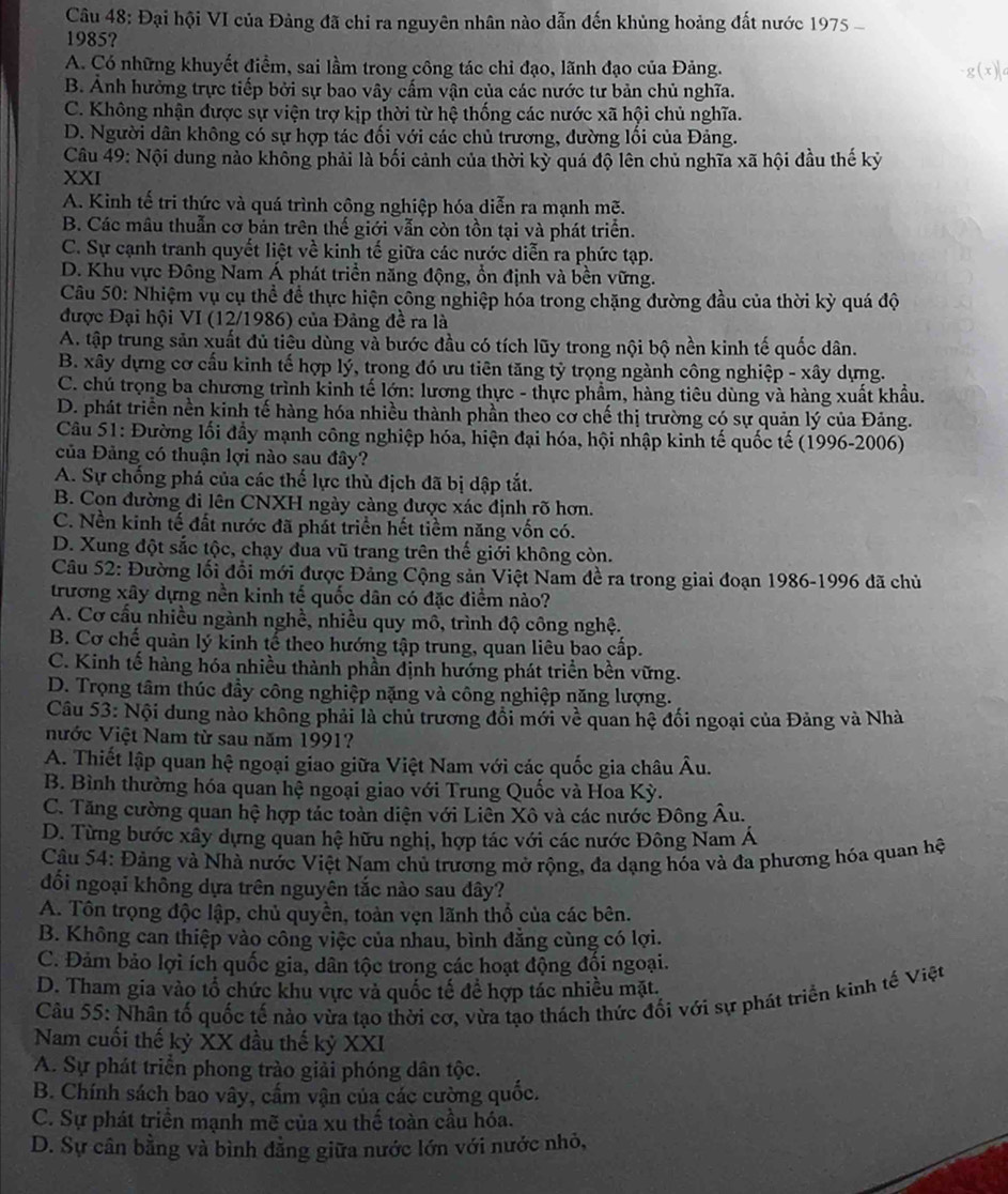 Đại hội VI của Đảng đã chỉ ra nguyên nhân nào dẫn đến khủng hoảng đất nước 1975 
1985?
A. Có những khuyết điểm, sai lầm trong công tác chỉ đạo, lãnh đạo của Đảng.
B. Ảnh hưởng trực tiếp bởi sự bao vây cấm vận của các nước tư bản chủ nghĩa.
C. Không nhận được sự viện trợ kịp thời từ hệ thống các nước xã hội chủ nghĩa.
D. Người dân không có sự hợp tác đối với các chủ trương, đường lối của Đảng.
Câu 49: Nội dung nảo không phải là bối cảnh của thời kỳ quá độ lên chủ nghĩa xã hội đầu thế kỷ
XXI
A. Kinh tế tri thức và quá trình công nghiệp hóa diễn ra mạnh mẽ.
B. Các mâu thuẫn cơ bản trên thế giới vẫn còn tồn tại và phát triển.
C. Sự cạnh tranh quyết liệt về kinh tế giữa các nước diễn ra phức tạp.
D. Khu vực Đông Nam Á phát triển năng động, ổn định và bền vững.
Câu 50: Nhiệm vụ cụ thể để thực hiện công nghiệp hóa trong chặng đường đầu của thời kỳ quá độ
được Đại hội VI (12/1986) của Đảng đề ra là
A. tập trung sản xuất đủ tiệu dùng và bước đầu có tích lũy trong nội bộ nền kinh tế quốc dân.
B. xây dựng cơ cấu kinh tế hợp lý, trong đó ưu tiên tăng tỷ trọng ngành công nghiệp - xây dựng.
C. chú trọng ba chương trình kinh tế lớn: lương thực - thực phẩm, hàng tiêu dùng và hàng xuất khẩu.
D. phát triển nền kinh tế hàng hóa nhiều thành phần theo cơ chế thị trường có sự quản lý của Đảng.
Câu 51: Đường lối đầy mạnh công nghiệp hóa, hiện đại hóa, hội nhập kinh tế quốc tế (1996-2006)
của Đảng có thuận lợi nào sau đây?
A. Sự chống phá của các thế lực thù địch đã bị dập tắt.
B. Cọn đường đi lên CNXH ngày càng được xác định rõ hơn.
C. Nền kinh tế đất nước đã phát triển hết tiềm năng vốn có.
D. Xung đột sắc tộc, chạy đua vũ trang trên thế giới không còn.
Câu 52: Đường lối đổi mới được Đảng Cộng sản Việt Nam đề ra trong giai đoạn 1986-1996 đã chủ
trương xây dựng nền kinh tế quốc dân có đặc điểm nào?
A. Cơ cầu nhiều ngành nghề, nhiều quy mô, trình độ công nghệ.
B. Cơ chế quản lý kinh tế theo hướng tập trung, quan liêu bao cấp.
C. Kinh tế hàng hóa nhiều thành phần định hướng phát triển bền vững.
D. Trọng tâm thúc đầy công nghiệp nặng và công nghiệp năng lượng.
Câu 53: Nội dung nào không phải là chủ trương đổi mới về quan hệ đối ngoại của Đảng và Nhà
Nước Việt Nam từ sau năm 1991?
A. Thiết lập quan hệ ngoại giao giữa Việt Nam với các quốc gia châu Âu.
B. Bình thường hóa quan hệ ngoại giao với Trung Quốc và Hoa Kỳ.
C. Tăng cường quan hệ hợp tác toàn diện với Liên Xô và các nước Đông Âu.
D. Từng bước xây dựng quan hệ hữu nghị, hợp tác với các nước Đông Nam Á
Câu 54: Đảng và Nhà nước Việt Nam chủ trương mở rộng, đa dạng hóa và đa phương hóa quan hệ
đối ngoại không dựa trên nguyên tắc nào sau dây?
A. Tôn trọng độc lập, chủ quyền, toàn vẹn lãnh thổ của các bên.
B. Không can thiệp vào công việc của nhau, bình dẳng cùng có lợi.
C. Đảm bảo lợi ích quốc gia, dân tộc trong các hoạt động đối ngoại.
D. Tham gia vào tổ chức khu vực và quốc tế đề hợp tác nhiều mặt.
Câu 55: Nhân tố quốc tế nào vừa tạo thời cơ, vừa tạo thách thức đối với sự phát triển kinh tế Việt
Nam cuối thế kỷ XX đầu thế kỷ XXI
A. Sự phát triển phong trào giải phóng dân tộc.
B. Chính sách bao vây, cấm vận của các cường quốc.
C. Sự phát triển mạnh mẽ của xu thế toàn cầu hóa.
D. Sự cân bằng và bình đằng giữa nước lớn với nước nhỏ,