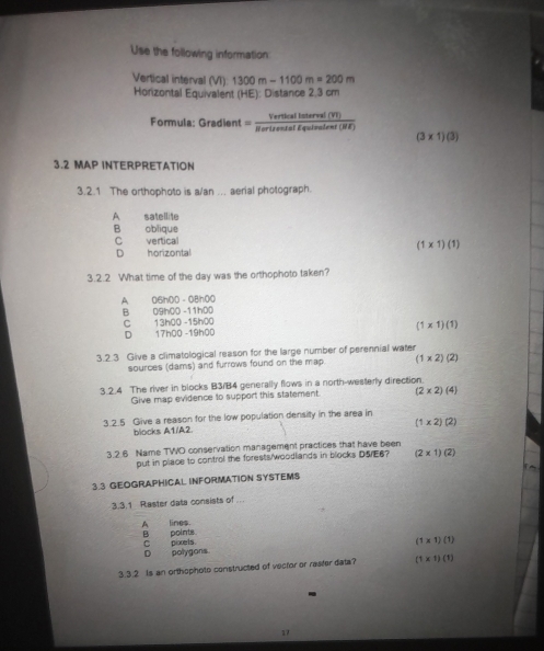 Use the following information
Vertical interval (VI) m)1300m-1100m=200m
Horizontal Equivalent (HE): Distance 2,3 cm
Formula: Gradient = verticallaterval(VI)/Rertrentoffalalent(NE) 
(3* 1)(3)
3.2 MAP INTERPRETATION
3.2.1 The orthophoto is a/an ... aerial photograph.
A satellite
B oblique
C vertical
(1* 1)(1)
D horizontal
3.2.2 What time of the day was the orthophoto taken?
A 06h00 - 081n00
B 09 na 0 -11 hD
C 13h00 -15h00
D 17h00 -19h00 (1* 1)(1)
3.2.3 Give a climatological reason for the large number of perennial water
sources (dams) and furrows found on the map. (1* 2)(2)
3.2.4 The river in blocks B3/B4 generally flows in a north-westerly direction.
Give map evidence to support this statement. (2* 2)(4)
3.2.5 Give a reason for the low population densilty in the area in
(1* 2)(2)
blocks A1/A2.
3.2.6 Name TWO conservation management practices that have been
put in place to control the forests/woodlands in blocks D5/E6? (2* 1)(2)
3.3 GEOGRAPHICAL INFORMATION SYSTEMS
3.3.1 Raster data consists of ...
A lines. B points.
D polygons. C_ pixels.
(1* 1)(1)
3 ③. 2 Is an orthophoto constructed of vector or rasfer data? (1* 1)(1)
17