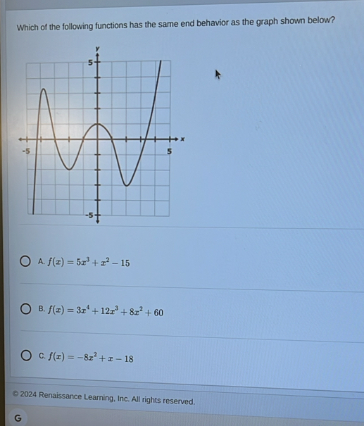 Which of the following functions has the same end behavior as the graph shown below?
A. f(x)=5x^3+x^2-15
B. f(x)=3x^4+12x^3+8x^2+60
C. f(x)=-8x^2+x-18
2024 Renaissance Learning, Inc. All rights reserved.
G