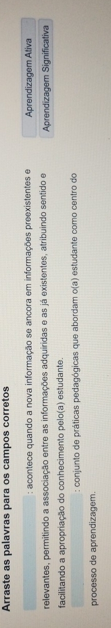 Arraste as palavras para os campos corretos
: acontece quando a nova informação se ancora em informações preexistentes e Aprendizagem Ativa
relevantes, permitindo a associação entre as informações adquiridas e as já existentes, atribuindo sentido e Aprendizagem Significativa
facilitando a apropriação do conhecimento pelo(a) estudante.
: conjunto de práticas pedagógicas que abordam o(a) estudante como centro do
processo de aprendizagem.