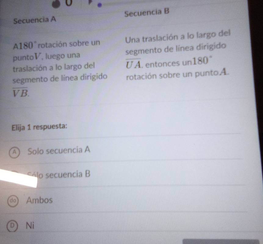 Secuencia A Secuencia B
A180° rotación sobre un Una traslación a lo largo del
puntoV, luego una segmento de línea dirigido
traslación a lo largo del overline UA. entonces un180°
segmento de línea dirigido rotación sobre un punto A
overline VB. 
Elija 1 respuesta:
A) Solo secuencía A
á lo secuencia B
do Ambos
D) Ni