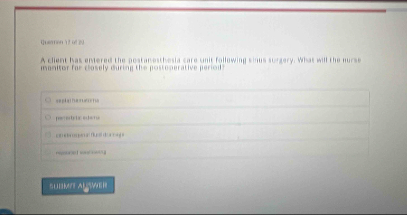 A client has entered the postanesthesia care unit following sinus surgery. What will the nurse
monitor for closely during the postoperative period?
septal hematora
perortital adam a
cgrebrospmal fluil drainage
regeate swvgllowthg
SUBMIT ALSwER