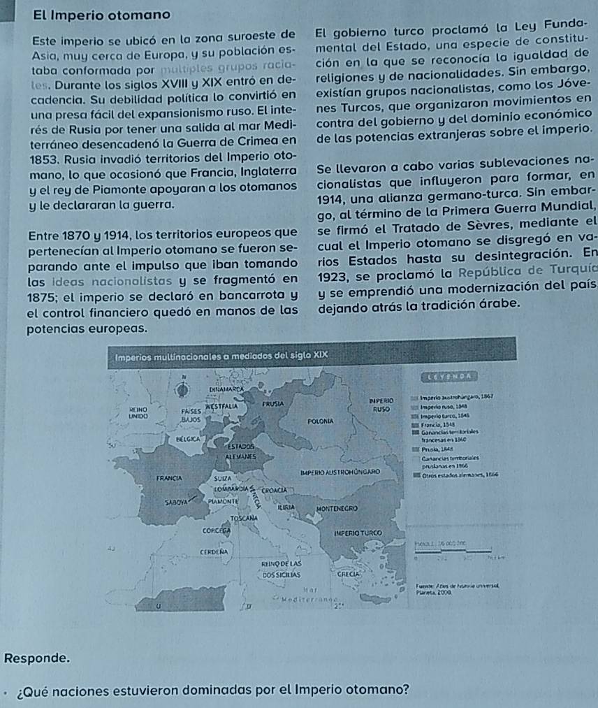 El Imperio otomano
Este imperio se ubicó en la zona suroeste de El gobierno turco proclamó la Ley Funda-
Asia, muy cerca de Europa, y su población es- mental del Estado, una especie de constitu-
taba conformada por multiples grupos racia- ción en la que se reconocía la igualdad de
les. Durante los siglos XVIII y XIX entró en de- religiones y de nacionalidades. Sin embargo,
cadencia. Su debilidad política lo convirtió en existían grupos nacionalistas, como los Jóve-
una presa fácil del expansionismo ruso. El inte- nes Turcos, que organizaron movimientos en
rés de Rusia por tener una salida al mar Medi- contra del gobierno y del dominio económico
terráneo desencadenó la Guerra de Crimea en de las potencias extranjeras sobre el imperio.
1853. Rusia invadió territorios del Imperio oto-
mano, lo que ocasionó que Francia, Inglaterra Se llevaron a cabo varias sublevaciones na-
y el rey de Piamonte apoyaran a los otomanos cionalistas que influyeron para formar, en
y le declararan la guerra. 1914, una alianza germano-turca. Sin embar-
go, al término de la Primera Guerra Mundial,
Entre 1870 y 1914, los territorios europeos que se firmó el Tratado de Sèvres, mediante el
pertenecían al Imperio otomano se fueron se- cual el Imperio otomano se disgregó en va-
parando ante el impulso que iban tomando rios Estados hasta su desintegración. En
las ideas nacionalistas y se fragmentó en 1923, se proclamó la República de Turquía
1875; el imperio se declaró en bancarrota y y se emprendió una modernización del país
el control financiero quedó en manos de las dejando atrás la tradición árabe.
potencias europeas.
Responde.
¿Qué naciones estuvieron dominadas por el Imperio otomano?