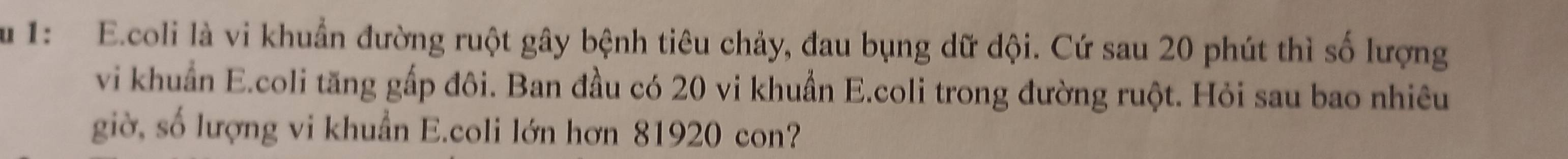 1: E.coli là vi khuẩn đường ruột gây bệnh tiêu chảy, đau bụng dữ dội. Cứ sau 20 phút thì số lượng 
vi khuẩn E.coli tăng gấp đôi. Ban đầu có 20 vi khuẩn E.coli trong đường ruột. Hỏi sau bao nhiêu 
giờ, số lượng vi khuẩn E.coli lớn hơn 81920 con?
