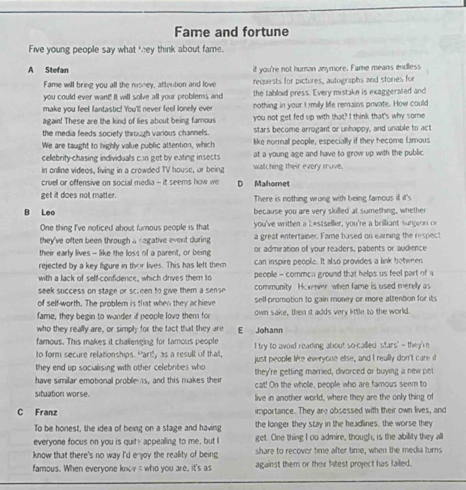 Fame and fortune
Five young people say what they think about fame.
A Stefan if you're not human anymore. Fame means endless
Fame will bring you all the money, attention and love requests for pictures, autographs and stories for
you could ever want! It will solve all your problems and the tabloid press. Every mistake is exaggerated and
make you feel fantastic! You'll never feel lonely ever nothing in your fmily life remains private. How could
again! These are the kind of lies about being famous you not get fed up with that? I think that's why some
the media feeds society through various channels. stars become arrogant or unhappy, and unable to act
We are taught to highly value public attention, which like normal people, especially if they become famous
celebrity-chasing individuals can get by eating insects at a young age and have to grow up with the public
in online videos, living in a crowded TV house, or being watching their every move.
cruel or offensive on social media - it seers how we D Mahomet
get it does not matter. There is nothing wrong with being famous if it's
B Leo because you are very skilled at something, whether
One thing I've noticed about famous people is that you've written a bestseller, you're a brilliant surgeon or
they've often been through a degative event during a great entertainer. Fame based on earning the respect
their early lives - like the loss of a parent, or being or admiration of your readers, patients or audience
rejected by a key figure in their lives. This has left them can inspire people. It also provides a link between
with a lack of self-confidence, which drives them to people - commcn ground that helps us feel part of a
seek success on stage or screen to give them a sense community However when fame is used merely as
of self-worth. The problem is that when they achieve self-promotion to gain money or more attenton for its
fame, they begin to wonder if people love them for own sake, then it adds very little to the world.
who they really are, or simply for the fact that they are E Johann
famous. This makes it chailenging for famous people I try to avoid reading about so-called stars" — they're
to form secure relationships. Part!y as a result of that, just people like everyone else, and I really don't care if
they end up socialising with other celebrities who they're getting married, divorced or buying a new pel
have similar emotional problems, and this makes their cat! On the whole, people who are famous seem to
situation worse. live in another world, where they are the only thing of
C Franz importance. They are obsessed with their own lives, and
To be honest, the idea of being on a stage and having the longer they stay in the headlines, the worse they
everyone focus on you is quite appealing to me, but I get. One thing I do admire, though, is the ability they all
know that there's no way I'd enjoy the reality of being share to recover time after time, when the media turns
famous. When everyone know s who you are, it's as against them or their latest project has failed.