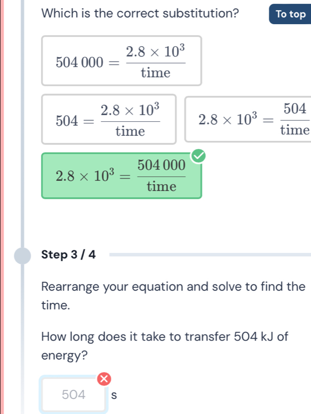 Which is the correct substitution? To top
504000= (2.8* 10^3)/time 
504= (2.8* 10^3)/time  2.8* 10^3= 504/time 
2.8* 10^3= 504000/time 
Step 3 / 4
Rearrange your equation and solve to find the
time.
How long does it take to transfer 504 kJ of
energy?
504 S