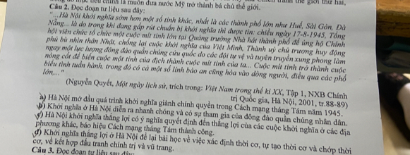 Đọc đoạn tư liệu sau đây: c tểu chính là muồn đưa nước Mỹ trở thành bá chủ thể giới. in tranh the giới thứ har .
N Hà Nội khởi nghĩa sớm hơn một số tinh khác, nhất là các thành phố lớn như Huế, Sài Gòn, Đà
Nẵng... là do trọng khi đang gấp rút chuẩn bị khởi nghĩa thì được tin: chiều ngày 17-8-1945, Tổng
hội viên chức tổ chức một cuộc mít tinh lớn tại Quảng trường Nhà hát thành phố để ủng hộ Chính
phủ bù nhìn thân Nhật, chồng lại cuộc khởi nghĩa của Việt Minh, Thành uỷ chủ trương huy động
ngay một lực lượng đông đảo quần chúng cứu quốc do các đội tự vệ và tuyên truyền xung phong làm
nòng cốt để biển cuộc một tỉnh của địch thành cuộc mít tinh của ta... Cuộc mít tinh trở thành cuộc
biểu tình tuần hành, trong đó có cá một số lính bảo an cũng hòa vào dòng người, điều qua các phố
lớn,... "
(Nguyễn Quyết, Một ngày lịch sử, trích trong: Việt Nam trong thế kỉ XX, Tập 1, NXB Chính
trị Quốc gia, Hà Nội, 2001, tr.88-89)
à) Hà Nội mở đầu quá trình khởi nghĩa giảnh chính quyền trong Cách mạng tháng Tám năm 1945.
() Khởi nghĩa ở Hà Nội diễn ra nhanh chóng và có sự tham gia của đông đảo quần chúng nhân dân.
) Hà Nội khởi nghĩa thắng lợi có ý nghĩa quyết định đến thắng lợi của các cuộc khởi nghĩa ở các địa
phương khác, báo hiệu Cách mạng tháng Tám thành công.
đ) Khởi nghĩa thắng lợi ở Hà Nội để lại bài học về việc xác định thời cơ, tự tạo thời cơ và chớp thời
cơ, về kết hợp đầu tranh chính trị và vũ trang.
Câu 3, Đọc đoạn tư liêu sau đã