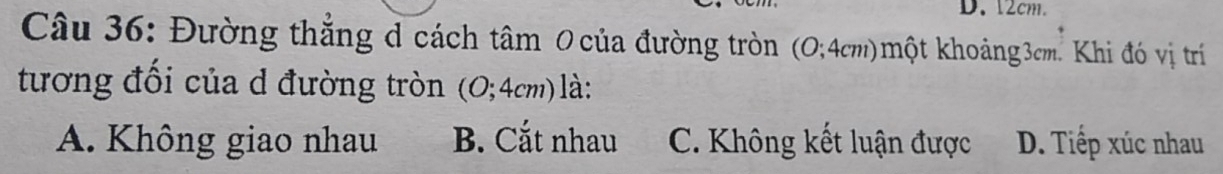 12cm.
Câu 36: Đường thắng d cách tâm 0 của đường tròn (O; 4cm)một khoảng3cm. Khi đó vị trí
tương đối của d đường tròn (0; 4cm) là:
A. Không giao nhau B. Cắt nhau C. Không kết luận được D. Tiếp xúc nhau