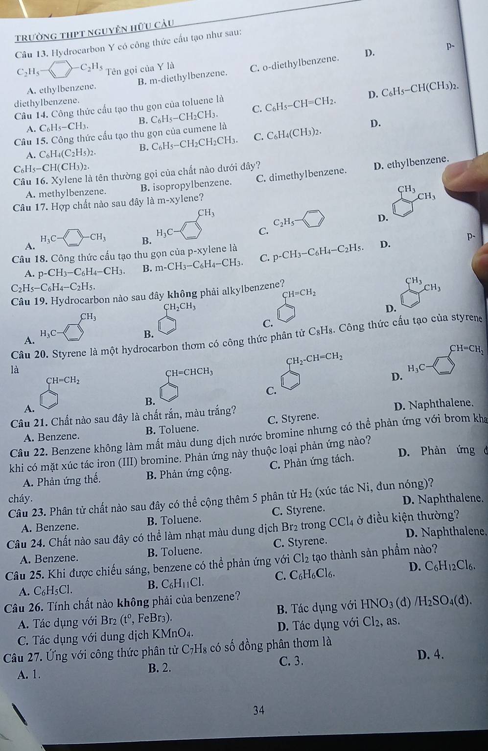 trường thPt nguyên hữu cảu
Câu 13. Hydrocarbon Y có công thức cấu tạo như sau:
D.
p-
C_2H_5to -C_2H_5 Tên gọi của Y là
A. ethylbenzene. B. m-diethylbenzene. C. o-diethylbenzene.
D. C_6H_5-CH(CH_3)_2.
diethylbenzene.
Câu 14. Công thức cấu tạo thu gọn của toluene là
A. C_6H_5-CH_3. B. C_6H_5-CH_2CH_3. C. C_6H_5-CH=CH_2.
Câu 15. Công thức cấu tạo thu gọn của cumene là
A. C_6H_4(C_2H_5)_2. B. C_6H_5-CH_2CH_2CH_3 C. C_6H_4(CH_3)_2.
D.
C_6H_5-CH(CH_3)_2.
Câu 16. Xylene là tên thường gọi của chất nào dưới đây?
A. methylbenzene. B. isopropylbenzene. C. dimethylbenzene. D. ethylbenzene.
Câu 17. Hợp chất nào sau đây là m-xylene?
CH_3
CH_3
D.
A. H_3C-□ -CH_3
H_3C-
C. C_2H_5-
B.
p.
Câu 18. Công thức cấu tạo thu gọn của p-xy lene là p-CH_3-C_6H_4-C_2H_5. D.
A. p-CH_3-C_6H_4-CH_3. B. m-CH_3-C_6H_4-CH_3. C.
C_2H_5-C_6H_4-C_2H_5.
Câu 19. Hydrocarbon nào sau đây không phải alkylbenzene?
CH_3
CH=CH_2
CH_3
CH_2CH_3
D.
CH_3
C.
H_3C
B.
Câu 20. Styrene là một hydrocarbon thơm có công thức phân tử C_8H_8 3. Công thức cấu tạo của styrene
A.
CH_2-CH=CH_2
CH=CH_2
là
CH=CHCH_3
H_3C-
beginarrayr CH=CH_2 □ endarray
D.
C.
B.
A.
Câu 21. Chất nào sau đây là chất rắn, màu trắng?
D. Naphthalene.
A. Benzene. B. Toluene. C. Styrene.
Câu 22. Benzene không làm mất màu dung dịch nước bromine nhưng có thể phản ứng với brom kha
khi có mặt xúc tác iron (III) bromine. Phản ứng này thuộc loại phản ứng nào? D. Phản ứng d
A. Phản ứng thế. B. Phản ứng cộng. C. Phản ứng tách.
cháy. D. Naphthalene.
Câu 23. Phân tử chất nào sau đây có thể cộng thêm 5 phân tử H_2 (xúc tác Ni, đun nóng)?
A. Benzene. B. Toluene. C. Styrene.
Câu 24. Chất nào sau đây có thể làm nhạt màu dung dịch Br2 trong CCl_4 ở điều kiện thường?
D. Naphthalene.
A. Benzene. B. Toluene. C. Styrene.
Câu 25. Khi được chiếu sáng, benzene có thể phản ứng với Cl_2 tạo thành sản phẩm nào?
A. C_6H_5Cl.
B. C_6H_11Cl.
C. C_6H_6Cl_6. D. C_6H_12Cl_6.
Câu 26. Tính chất nào không phải của benzene?
A. Tác dụng với Br_2(t^0, , FeBr₃). B. Tác dụng với HNO_3(d)/H_2SO_4(d).
C. Tác dụng với dung dịch KMnO_4. D. Tác dụng với Cl_2 , as.
Câu 27. Ứng với công thức phân tử C_7H *H* có số đồng phân thơm là
B. 2. C. 3.
D. 4.
A. 1.
34