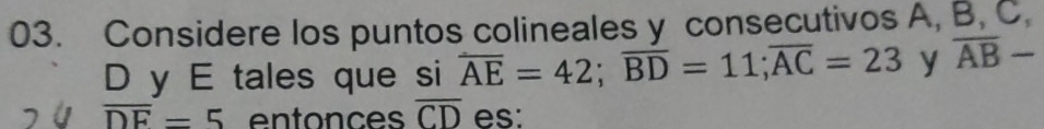 Considere los puntos colineales y consecutivos A, B, C.
D y E tales que si overline AE=42; overline BD=11; overline AC=23 y overline AB-
overline DE=5 entonces overline CD es: