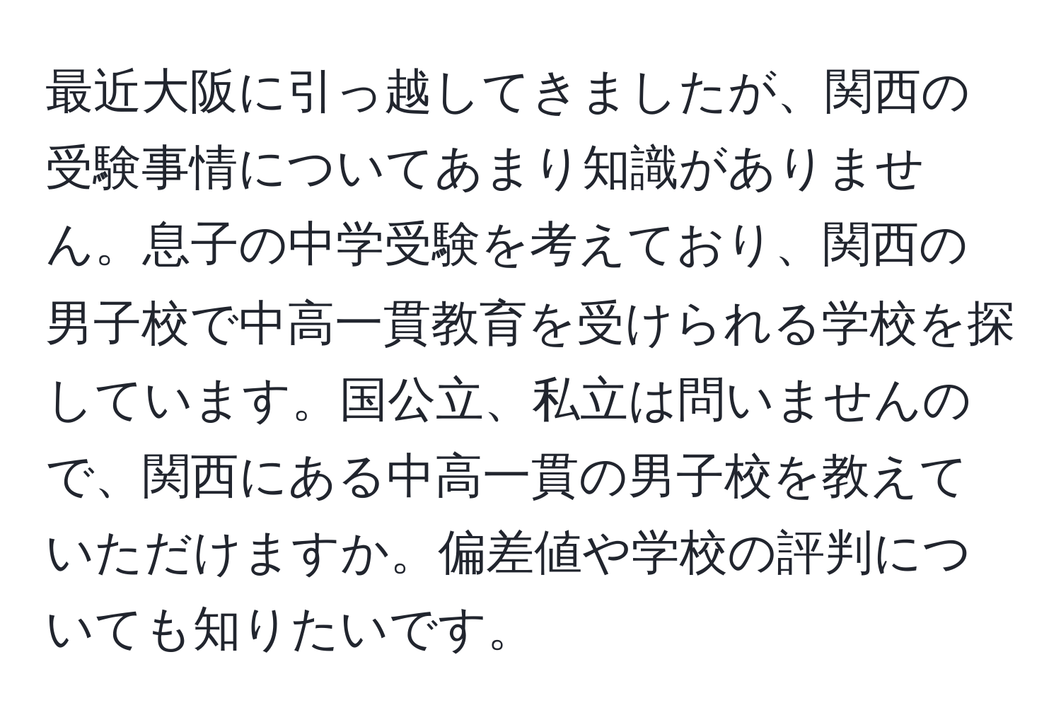 最近大阪に引っ越してきましたが、関西の受験事情についてあまり知識がありません。息子の中学受験を考えており、関西の男子校で中高一貫教育を受けられる学校を探しています。国公立、私立は問いませんので、関西にある中高一貫の男子校を教えていただけますか。偏差値や学校の評判についても知りたいです。