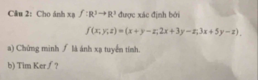 Cho ánh xaf:R^3to R^3 được xác định bởi
f(x;y;z)=(x+y-z;2x+3y-z;3x+5y-z). 
a) Chứng minh ∫ là ánh xạ tuyến tính. 
b) Tim Ker∫?