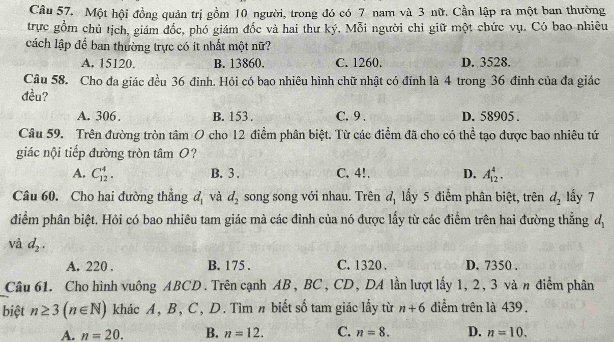 Một hội đồng quản trị gồm 10 người, trong đó có 7 nam và 3 nữ. Cần lập ra một ban thường
trực gồm chủ tịch, giám đốc, phó giám đốc và hai thư ký. Mỗi người chỉ giữ một chức vụ. Có bao nhiêu
cách lập để ban thường trực có ít nhất một nữ?
A. 15120. B. 13860. C. 1260. D. 3528.
Câu 58. Cho đa giác đều 36 đinh. Hỏi có bao nhiêu hình chữ nhật có đinh là 4 trong 36 đinh của đa giác
đều?
A. 306. B. 153 . C. 9 . D. 58905 .
Câu 59. Trên đường tròn tâm O cho 12 điểm phân biệt. Từ các điểm đã cho có thể tạo được bao nhiêu tứ
giác nội tiếp đường tròn tâm O?
A. C_(12)^4. B. 3 . C. 4!. D. A_(12)^4.
Câu 60. Cho hai đường thắng d_1 và d_2 song song với nhau. Trên d_1 lấy 5 điểm phân biệt, trên d_2 lấy 7
điểm phân biệt. Hỏi có bao nhiêu tam giác mà các đỉnh của nó được lấy từ các điểm trên hai đường thẳng d_1
và d_2.
A. 220 . B. 175 . C. 1320 . D. 7350 .
Câu 61. Cho hình vuông ABCD. Trên cạnh AB , BC, CD, DA lần lượt lấy 1, 2, 3 và n điểm phân
biệt n≥ 3(n∈ N) khác A, B, C, D. Tìm n biết số tam giác lấy từ n+6 điểm trên là 439.
A. n=20. B. n=12. C. n=8. D. n=10.