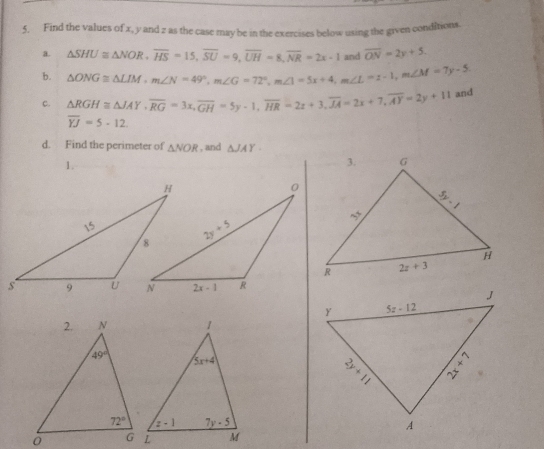 Find the values of x, y and z as the case may be in the exercises below using the given conditions.
a. △ SHU≌ △ NOR,overline HS=15,overline SU=9,overline UH=8,overline NR=2x-1 and overline ON=2y+5
b. △ ONG≌ △ LIM,m∠ N=49°,m∠ G=72°,m∠ 1=5x+4,m∠ L=1-1,m∠ M=7y-5
c. △ RGH≌ △ JAY,overline RG=3x,overline GH=5y-1,overline HR=2x+3,overline JA=2x+7,overline AY=2y+11 and
overline YJ=5-12.
d. Find the perimeter of △ NOR , and △ JAY
1.