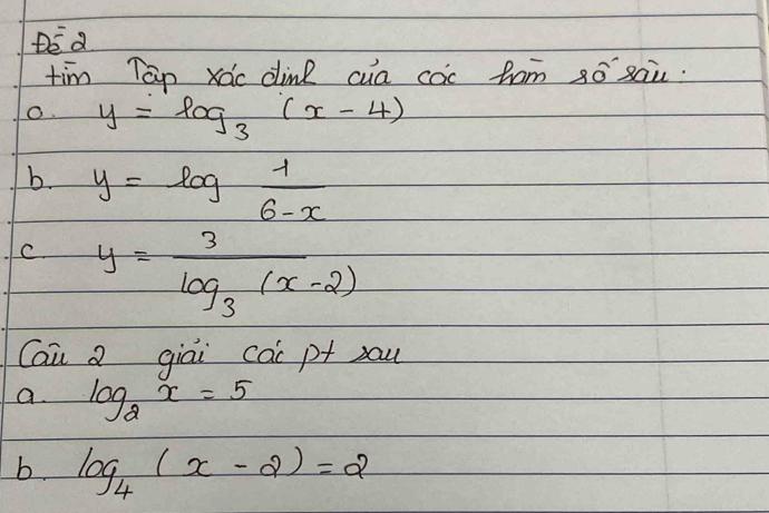 DE a
tim Tap xác dine cua coc fam ¢ó `xaù.
O. y=log _3(x-4)
b. y=log  1/6-x 
C. y=frac 3log _3(x-2)
Cai a giai cac p+ )au
a log _2x=5
b. log _4(x-2)=2