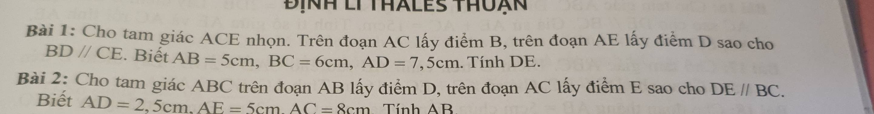 Định li thales thun 
Bài 1: Cho tam giác ACE nhọn. Trên đoạn AC lấy điểm B, trên đoạn AE lấy điểm D sao cho
BDparallel CE. Biết AB=5cm, BC=6cm, AD=7,5cm. Tính DE. 
Bài 2: Cho tam giác ABC trên đoạn AB lấy điểm D, trên đoạn AC lấy điểm E sao cho DE//BC. 
Biết AD=2,5cm, AE=5cmAC=8cm Tính AB