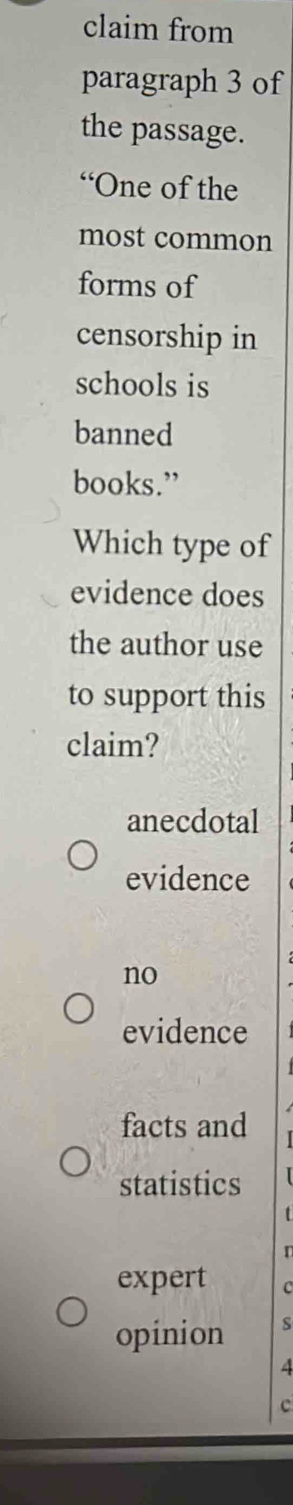 claim from
paragraph 3 of
the passage.
“One of the
most common
forms of
censorship in
schools is
banned
books.”
Which type of
evidence does
the author use
to support this
claim?
anecdotal
evidence
no
evidence
facts and
statistics
expert c
opinion S
4
c