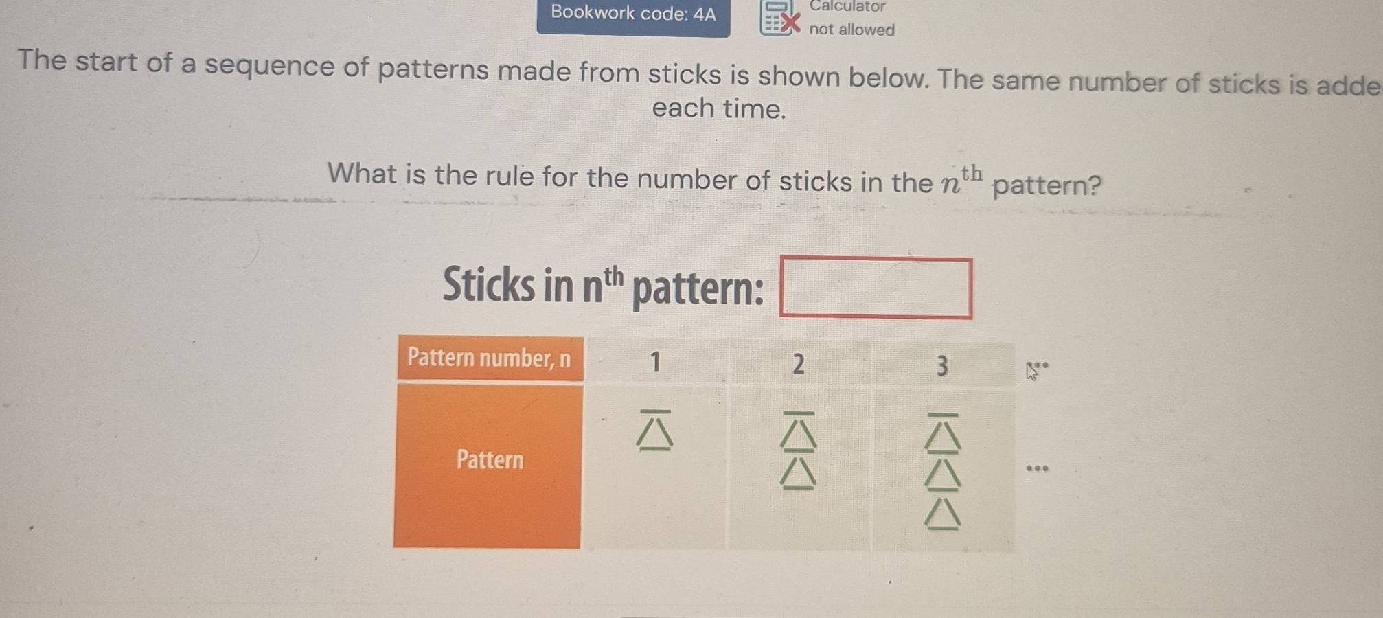 Bookwork code: 4A
Calculator
not allowed
The start of a sequence of patterns made from sticks is shown below. The same number of sticks is adde
each time.
What is the rule for the number of sticks in the n^(th) pattern?
Sticks in n^(th) pattern: