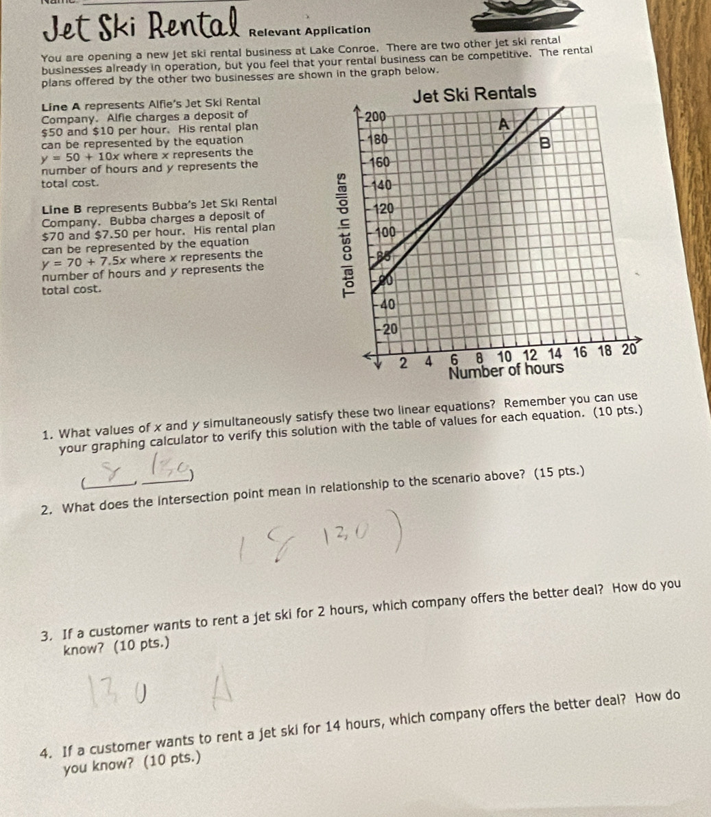 Jet Ski Rental Relevant Application
You are opening a new Jet ski rental business at Lake Conroe. There are two other jet ski rental
businesses already in operation, but you feel that your rental business can be competitive. The rental
plans offered by the other two businesses are shown in the graph below.
Line A represents Alfie's Jet Ski Rental 
Company. Alfie charges a deposit of
$50 and $10 per hour. His rental plan
can be represented by the equation
y=50+10x where x represents the
number of hours and y represents the 
total cost. 
Line B represents Bubba's Jet Ski Rental
Company. Bubba charges a deposit of
$70 and $7.50 per hour. His rental plan
can be represented by the equation
y=70+7.5x where x represents the
number of hours and y represents the
total cost.
1. What values of x and y simultaneously satisfy these two linear equations? Remember you can use
your graphing calculator to verify this solution with the table of values for each equation. (10 pts.)
)
(
2. What does the Intersection point mean in relationship to the scenario above? (15 pts.)
3. If a customer wants to rent a jet ski for 2 hours, which company offers the better deal? How do you
know? (10 pts.)
4. If a customer wants to rent a jet ski for 14 hours, which company offers the better deal? How do
you know? (10 pts.)