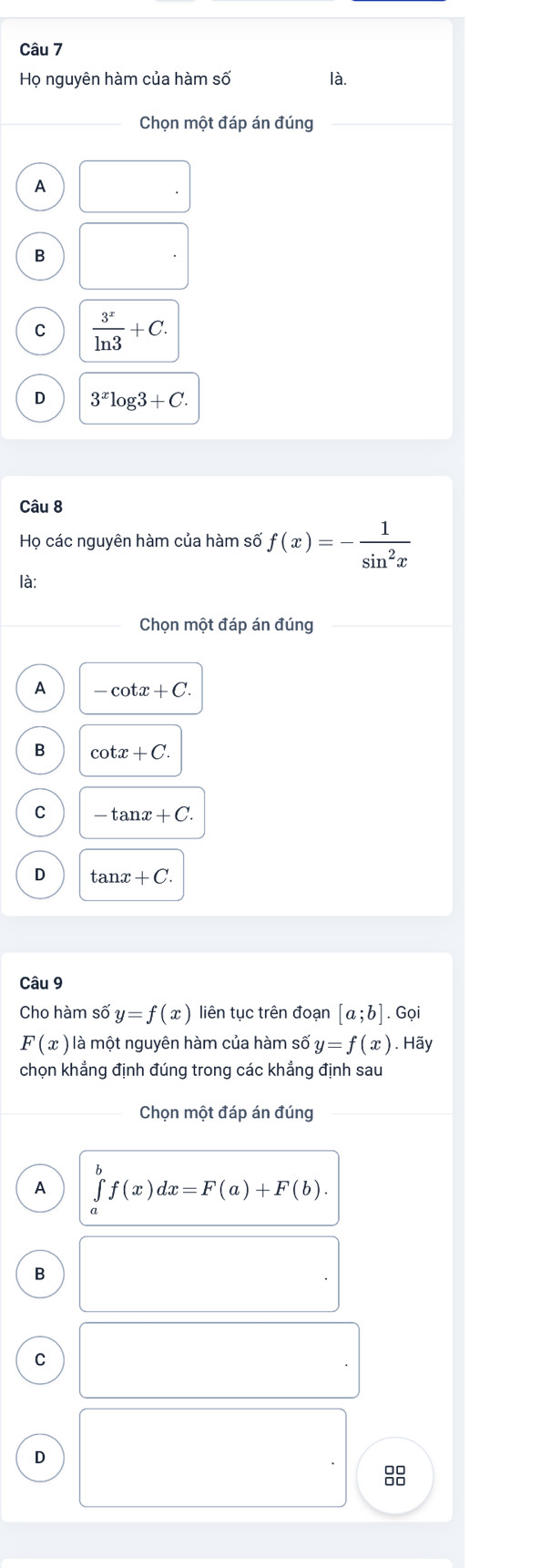 Họ nguyên hàm của hàm số là.
Chọn một đáp án đúng
A
B
C  3^x/ln 3 +C.
D 3^xlog 3+C. 
Câu 8
Họ các nguyên hàm của hàm số f(x)=- 1/sin^2x 
là:
Chọn một đáp án đúng
A -cot x+C.
B cot x+C.
C -tan x+C.
D tan x+C. 
Câu 9
Cho hàm số y=f(x) liên tục trên đoạn [a;b]. Gọi
F(x) là một nguyên hàm của hàm số y=f(x). Hãy
chọn khẳng định đúng trong các khẳng định sau
Chọn một đáp án đúng
A ∈tlimits _a^bf(x)dx=F(a)+F(b). 
B
C
D