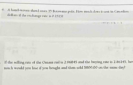 A hand-woven shawl costs 35 Botswana pula. How much does it cost in Canadian 
dollars if the exchange rate is 0.1515? 
. lf the selling rate of the Omani rial is 2.96845 and the buying rate is 2.86145, hov 
much would you lose if you bought and then sold $800.00 on the same day?