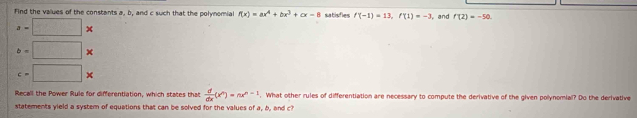 Find the values of the constants a, b, and c such that the polynomial f(x)=ax^4+bx^3+cx-8 satisfies f'(-1)=13, f'(1)=-3 , and f'(2)=-50.
a=□ *
b=□ *
c=□ *
Recall the Power Rule for differentiation, which states that  d/dx (x^n)=nx^(n-1). What other rules of differentiation are necessary to compute the derivative of the given polynomial? Do the derivative 
statements yield a system of equations that can be solved for the values of a, b, and c?