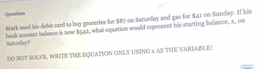 Question 
Mark used his debit card to buy groceries for $87 on Saturday and gas for $41 on Sunday. If his 
bank account balance is now $542, what equation would represent his starting balance, x, on 
Saturday? 
DO NOT SOLVE. WRITE THE EQUATION ONLY USING x AS THE VARIABLE!