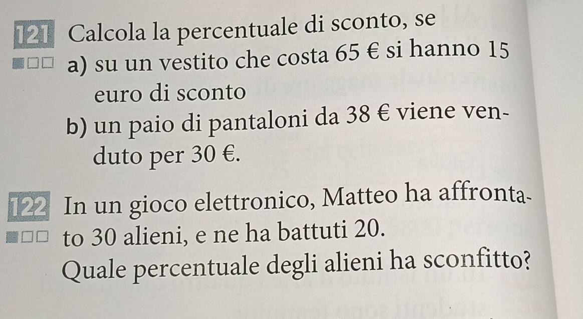 121 Calcola la percentuale di sconto, se 
a) su un vestito che costa 65 € si hanno 15
euro di sconto 
b) un paio di pantaloni da 38 € viene ven- 
duto per 30 €. 
___ In un gioco elettronico, Matteo ha affronta- 
to 30 alieni, e ne ha battuti 20. 
Quale percentuale degli alieni ha sconfitto?