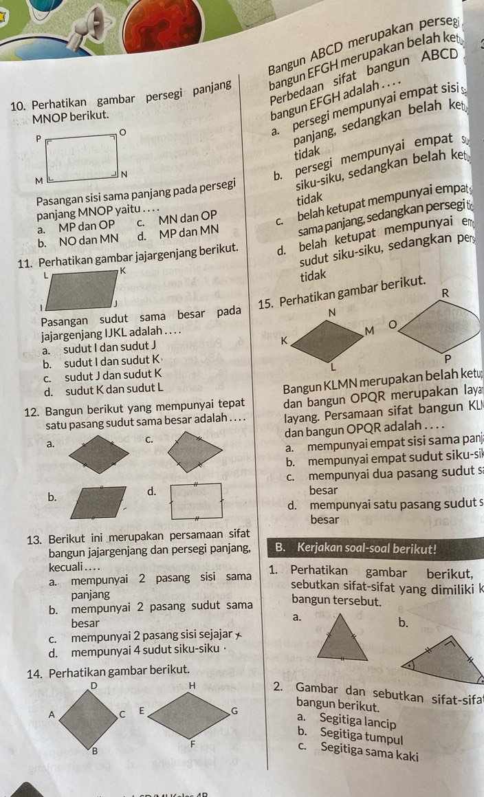 Bangun ABCD merupakan perseg
10. Perhatikan gambar persegi panjang bangun EFGH merupakan belah ket
Perbedaan sifat bangun ABCD
MNOP berikut.
bangun EFGH adalah . . . .
a. persegi mempunyai empat sisi s
panjang, sedangkan belah ket
tidak
Pasangan sisi sama panjang pada persegi siku-siku, sedangkan belah ket
b. persegi mempunyai empats
tidak
panjang MNOP yaitu_
a. MP dan OP c. MN dan OP
c. belah ketupat mempunyai empat
sama panjang, sedangkan persegit
b. NO dan MN d. MP dan MN
11. Perhatikan gambar jajargenjang berikut. d. belah ketupat mempunyai e
sudut siku-siku, sedangkan pe
tidak
15. Perhatikan gambar berikut.
Pasangan sudut sama besar pada
jajargenjang IJKL adalah . . . .
a. sudut I dan sudut J
b. sudut I dan sudut K
c. sudut J dan sudut K
d. sudut K dan sudut L
Bangun KLMN merupakan belah ket;
12. Bangun berikut yang mempunyai tepat dan bangun OPQR merupakan lay
satu pasang sudut sama besar adalah . . . . layang. Persamaan sifat bangun KL
C.
dan bangun OPQR adalah . . . .
a.
a. mempunyai empat sisi sama panj
b. mempunyai empat sudut siku-sil
c. mempunyai dua pasang sudut s
b.
d. besar
d. mempunyai satu pasang sudut s
besar
13. Berikut ini merupakan persamaan sifat
bangun jajargenjang dan persegi panjang, B. Kerjakan soal-soal berikut!
kecuali . . . . 1. Perhatikan gambar berikut,
a. mempunyai 2 pasang sisi sama
sebutkan sifat-sifat yang dimiliki k
panjang bangun tersebut.
b. mempunyai 2 pasang sudut sama
besar
a.
b.
c. mempunyai 2 pasang sisi sejajar 
d. mempunyai 4 sudut siku-siku·
14. Perhatikan gambar berikut.
2. Gambar dan sebutkan sifat-sifa
bangun berikut.
a. Segitiga lancip
b. Segitiga tumpul
c. Segitiga sama kaki