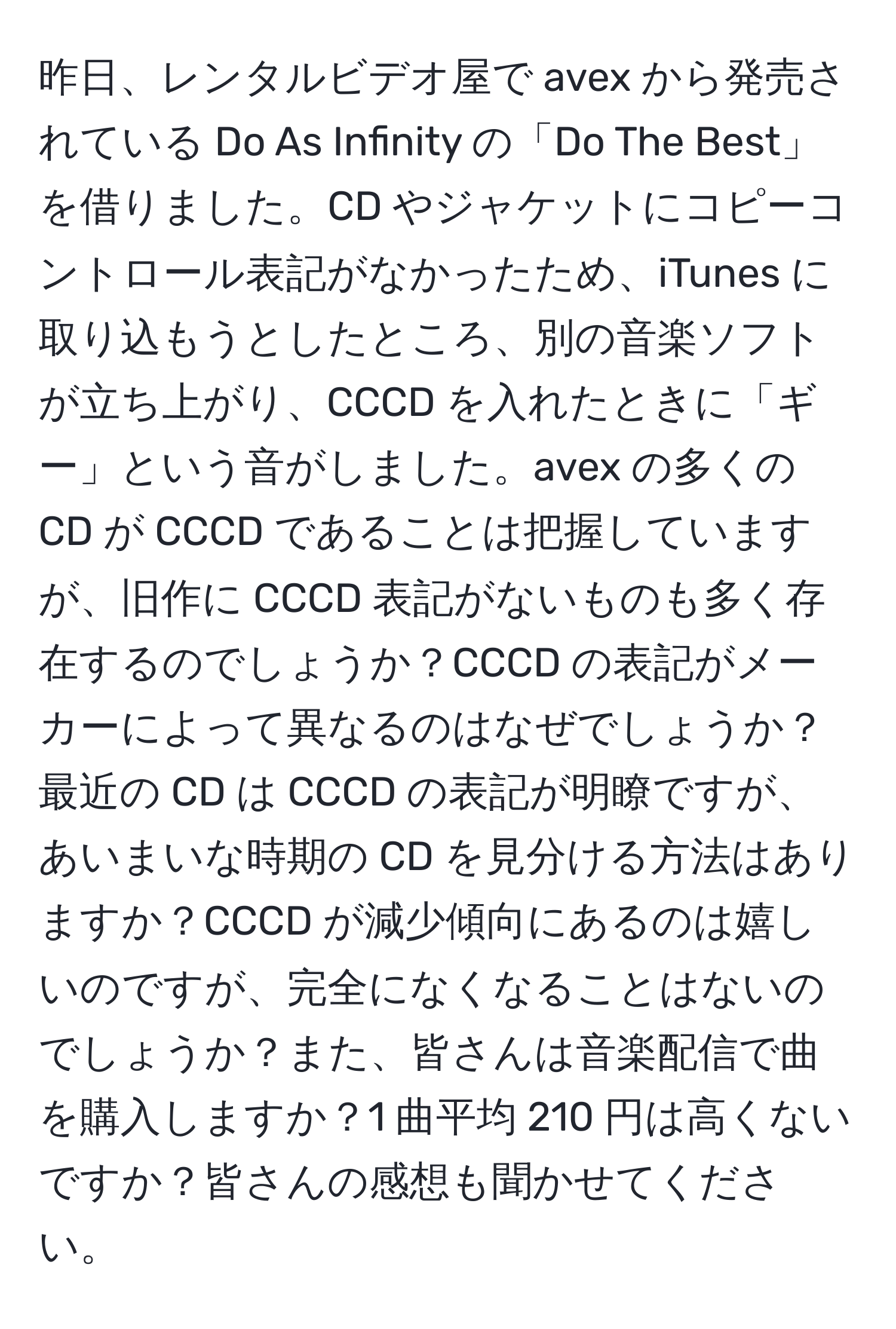 昨日、レンタルビデオ屋で avex から発売されている Do As Infinity の「Do The Best」を借りました。CD やジャケットにコピーコントロール表記がなかったため、iTunes に取り込もうとしたところ、別の音楽ソフトが立ち上がり、CCCD を入れたときに「ギー」という音がしました。avex の多くの CD が CCCD であることは把握していますが、旧作に CCCD 表記がないものも多く存在するのでしょうか？CCCD の表記がメーカーによって異なるのはなぜでしょうか？最近の CD は CCCD の表記が明瞭ですが、あいまいな時期の CD を見分ける方法はありますか？CCCD が減少傾向にあるのは嬉しいのですが、完全になくなることはないのでしょうか？また、皆さんは音楽配信で曲を購入しますか？1 曲平均 210 円は高くないですか？皆さんの感想も聞かせてください。