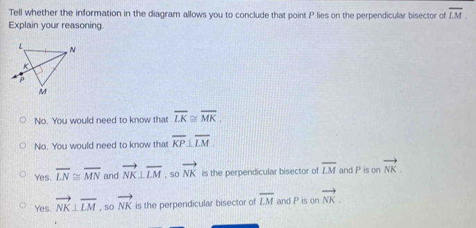 Tell whether the information in the diagram allows you to conclude that point P lies on the perpendicular bisector of overline LM. 
Explain your reasoning.
No. You would need to know that overline LK≌ overline MK.
No. You would need to know that overline KP⊥ overline LM.
Yes. overline LN≌ overline MN and vector NK⊥ overline LM , so vector NK is the perpendicular bisector of overline LM and P is on vector NK.
Yes. vector NK⊥ overline LM , so vector NK is the perpendicular bisector of overline LM and P is on vector NK.