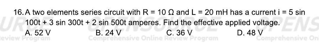 A two elements series circuit with R=10Omega and L=20mH has a current i=5sin
100t+3sin 300t+2sin 500t amperes. Find the effective applied voltage.
A. 52 V B. 24 V C. 36 V D. 48 V