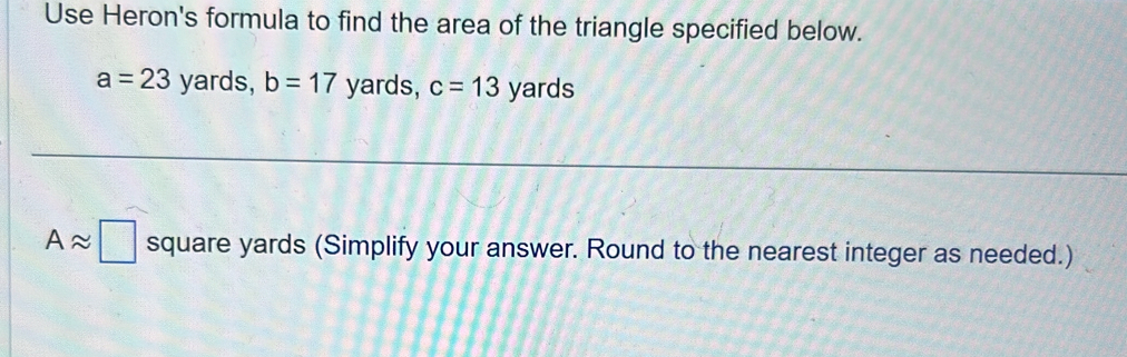 Use Heron's formula to find the area of the triangle specified below.
a=23 yards, b=17 yards, c=13 yards
Aapprox □ square yards (Simplify your answer. Round to the nearest integer as needed.)