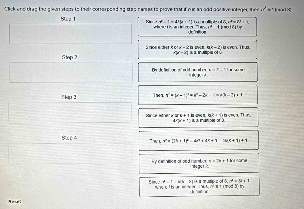 Click and drag the given steps to their corresponding step names to prove that if n is an odd positive integer, then n^2equiv 1 (mod 8).
Step 1 Since n^2-1=4k(k+1) is a multiple of 8, n^2=8l+1, 
where / is an integer. Thus, n^2equiv 1 (mod 8) by
definition
Since either k or k - 2 is even, k(k-2) is even. Thus,
k(k-2) is a multiple of 8
Step 2
By definition of odd number, n=k-1 for some
integer k.
Step 3
Then, n^2=(k-1)^2=k^2-2k+1=k(k-2)+1.
Since either k or k+1 is even, k(k+1) is even. Thus,
4k(k+1) is a multiple of 8.
Step 4 Then, n^2=(2k+1)^2=4k^2+4k+1=4k(k+1)+1
By definition of odd number, n=2k+1 for some
integer k.
Since n^2-1=k(k-2) is a multiple of 8 n^2=8l+1, 
where / is an integer. Thus, n^2equiv 1 (mod 8) by
definition
Reset