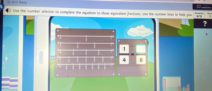 Up and Away 

Use the number selector to complete the equation to show equivalent fractions. Use the number lines to help you. Question 8/12 Scor 
7 
? 
. 
-
 1/2 .
 1/3   2/3 
 1/4   1/4   1/4   1/4 = □ /8 
← 
C  1/6   1/6   1/8   4/8   1/8 
← 
D 
1 1 i T